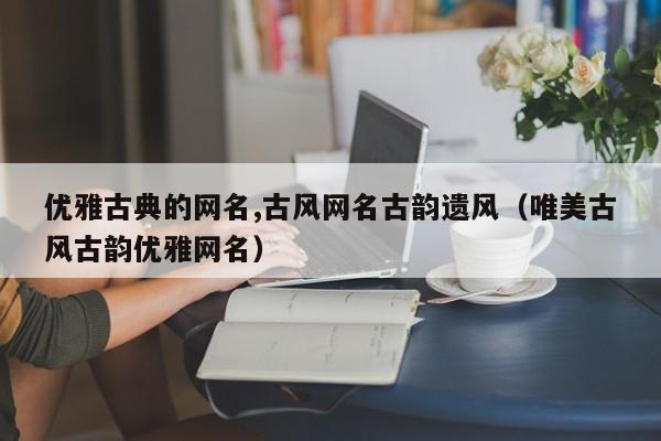 优雅古典的网名,古风网名古韵遗风（唯美古风古韵优雅网名）